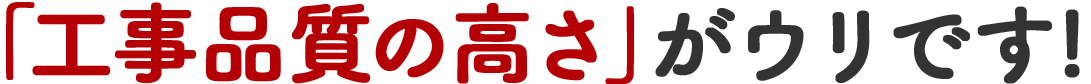 「工事品質の高さ」がウリです!